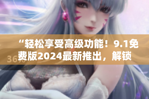 “轻松享受高级功能！9.1免费版2024最新推出，解锁你的软件之道！”