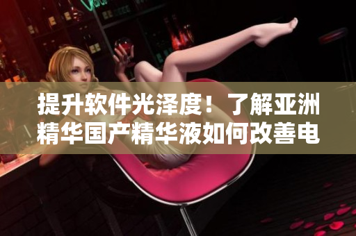 提升软件光泽度!了解亚洲精华国产精华液如何改善电脑护肤效果 提升软件光泽度!了解亚洲精华国产精华液如何改善电脑护肤效果