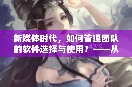新媒体时代,如何管理团队的软件选择与使用?——从实践经验谈起 新媒体时代,如何管理团队的软件选择与使用?——从实践经验谈起