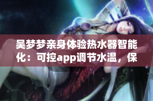 吴梦梦亲身体验热水器智能化：可控app调节水温，保证舒适洗浴体验！