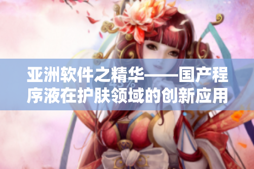 亚洲软件之精华——国产程序液在护肤领域的创新应用 亚洲软件之精华——国产程序液在护肤领域的创新应用