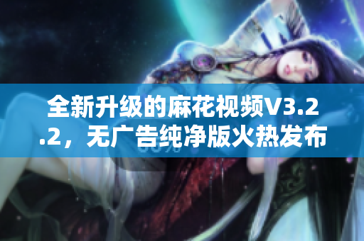 全新升级的麻花视频V3.2.2，无广告纯净版火热发布！