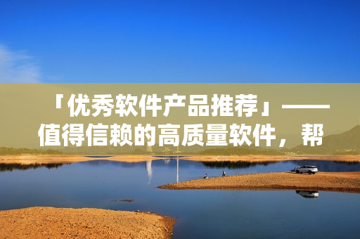 「优秀软件产品推荐」——值得信赖的高质量软件,帮你事半功倍! 「优秀软件产品推荐」——值得信赖的高质量软件,帮你事半功倍!
