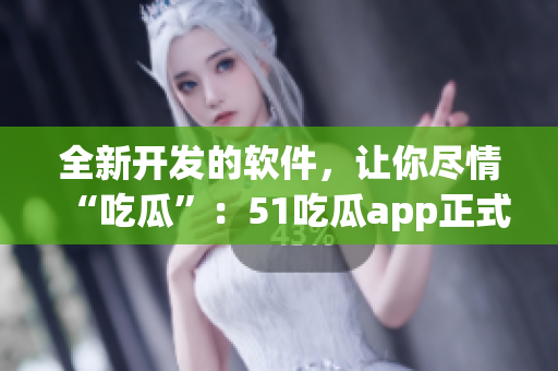全新开发的软件，让你尽情“吃瓜”：51吃瓜app正式上线！