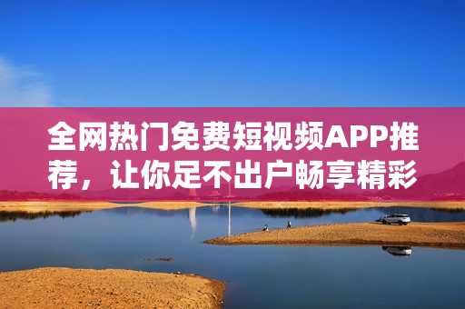 全网热门免费短视频APP推荐,让你足不出户畅享精彩视频体验 全网热门免费短视频APP推荐,让你足不出户畅享精彩视频体验