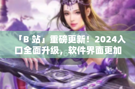 「B 站」重磅更新！2024入口全面升级，软件界面更加智能化