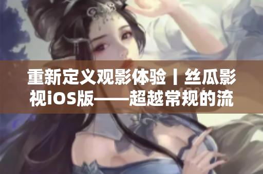 重新定义观影体验丨丝瓜影视iOS版——超越常规的流畅观影享受