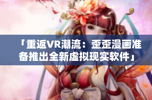 「重返VR潮流:歪歪漫画准备推出全新虚拟现实软件」 「重返VR潮流:歪歪漫画准备推出全新虚拟现实软件」