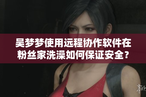 吴梦梦使用远程协作软件在粉丝家洗澡如何保证安全? 吴梦梦使用远程协作软件在粉丝家洗澡如何保证安全?