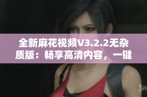 全新麻花视频V3.2.2无杂质版:畅享高清内容,一键观看,轻松影音享受 全新麻花视频V3.2.2无杂质版:畅享高清内容,一键观看,轻松影音享受