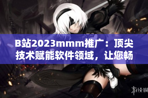 B站2023mmm推广：顶尖技术赋能软件领域，让您畅享尖端科技体验