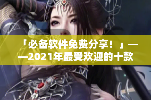 「必备软件免费分享!」——2021年最受欢迎的十款实用免费软件推荐 「必备软件免费分享!」——2021年最受欢迎的十款实用免费软件推荐