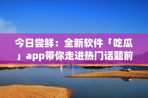 今日尝鲜:全新软件「吃瓜」app带你走进热门话题前沿 今日尝鲜:全新软件「吃瓜」app带你走进热门话题前沿