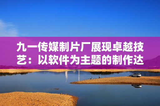 九一传媒制片厂展现卓越技艺:以软件为主题的制作达到世界水平 九一传媒制片厂展现卓越技艺:以软件为主题的制作达到世界水平