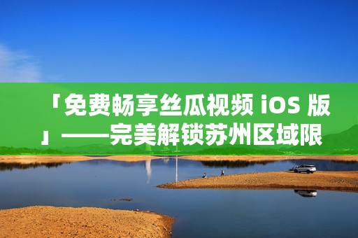 「免费畅享丝瓜视频 iOS 版」——完美解锁苏州区域限制
