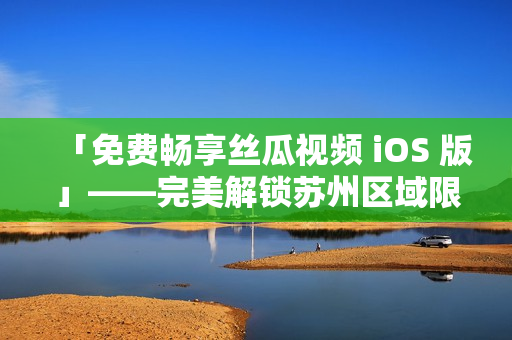 「免费畅享丝瓜视频 iOS 版」——完美解锁苏州区域限制 「免费畅享丝瓜视频 iOS 版」——完美解锁苏州区域限制