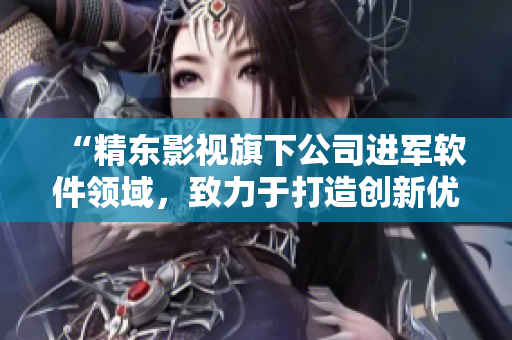 “精东影视旗下公司进军软件领域，致力于打造创新优质产品”