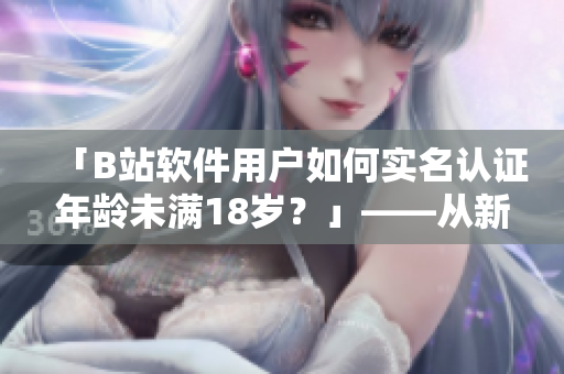 「B站软件用户如何实名认证年龄未满18岁？」——从新手到高手的认证教程