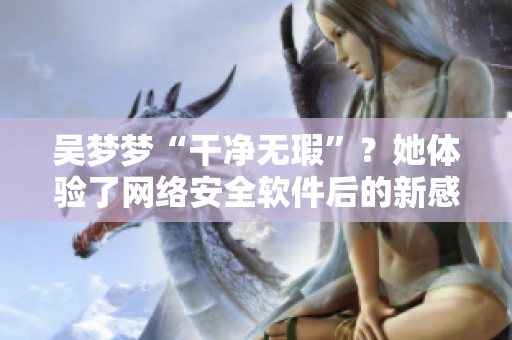 吴梦梦“干净无瑕”?她体验了网络安全软件后的新感受 吴梦梦“干净无瑕”?她体验了网络安全软件后的新感受