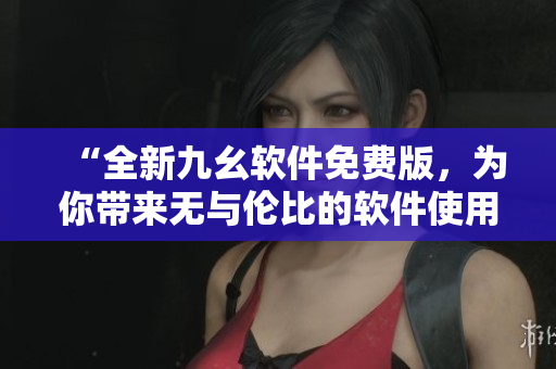 “全新九幺软件免费版,为你带来无与伦比的软件使用体验” “全新九幺软件免费版,为你带来无与伦比的软件使用体验”