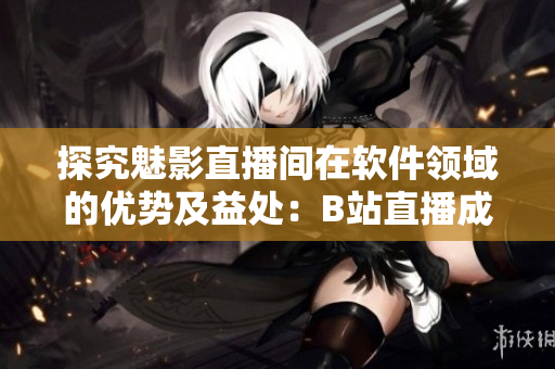 探究魅影直播间在软件领域的优势及益处:B站直播成为突破口 探究魅影直播间在软件领域的优势及益处:B站直播成为突破口
