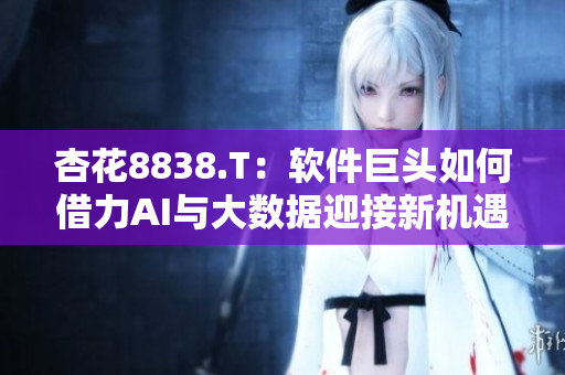 杏花8838.T：软件巨头如何借力AI与大数据迎接新机遇