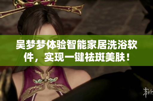 吴梦梦体验智能家居洗浴软件,实现一键祛斑美肤! 吴梦梦体验智能家居洗浴软件,实现一键祛斑美肤!