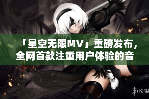 「星空无限MV」重磅发布,全网首款注重用户体验的音乐软件 「星空无限MV」重磅发布,全网首款注重用户体验的音乐软件