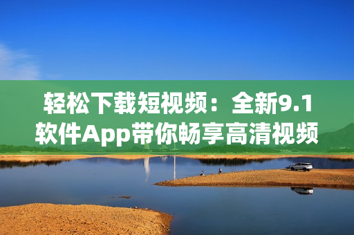 轻松下载短视频：全新9.1软件App带你畅享高清视频体验