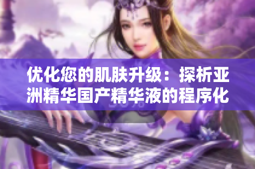 优化您的肌肤升级：探析亚洲精华国产精华液的程序化护肤功效