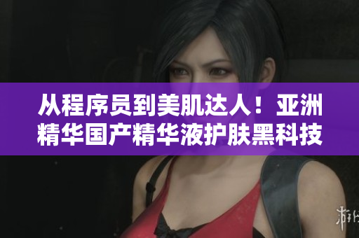 从程序员到美肌达人!亚洲精华国产精华液护肤黑科技揭秘 从程序员到美肌达人!亚洲精华国产精华液护肤黑科技揭秘