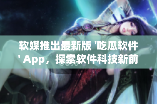软媒推出最新版 '吃瓜软件' App,探索软件科技新前沿 软媒推出最新版 '吃瓜软件' App,探索软件科技新前沿