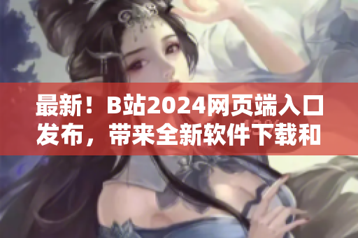 最新！B站2024网页端入口发布，带来全新软件下载和技术分享