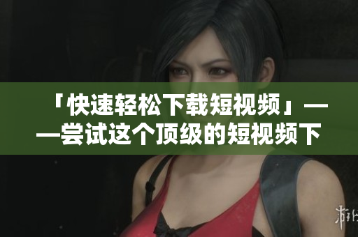 「快速轻松下载短视频」——尝试这个顶级的短视频下载软件！