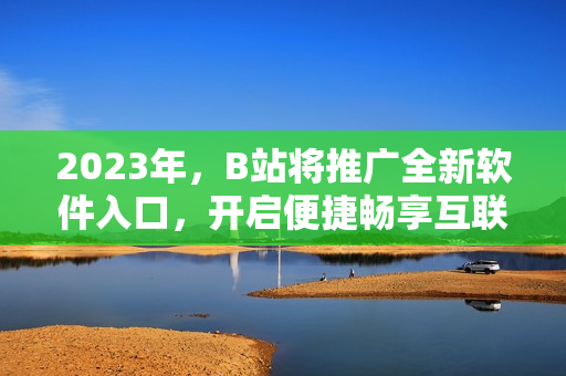 2023年，B站将推广全新软件入口，开启便捷畅享互联网软件新时代