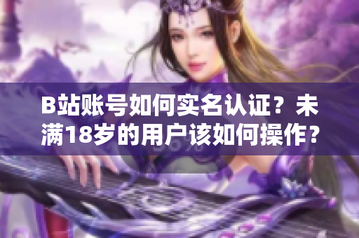 B站账号如何实名认证？未满18岁的用户该如何操作？——软件编辑的解读