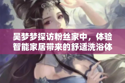吴梦梦探访粉丝家中,体验智能家居带来的舒适洗浴体验 吴梦梦探访粉丝家中,体验智能家居带来的舒适洗浴体验