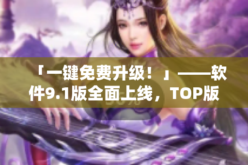 「一键免费升级！」——软件9.1版全面上线，TOP版震撼来袭！