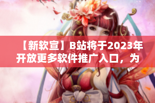 【新软宣】B站将于2023年开放更多软件推广入口，为软件开发者提供更多机会