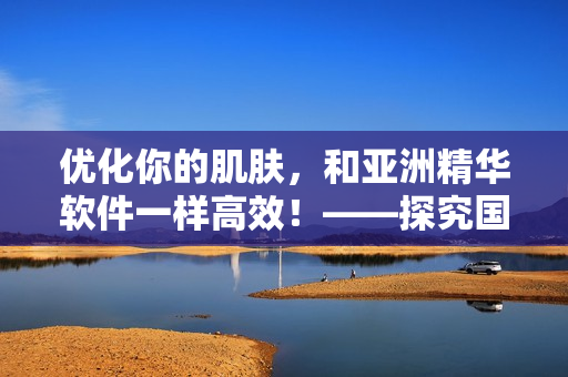 优化你的肌肤，和亚洲精华软件一样高效！——探究国产精华液的护肤奥秘