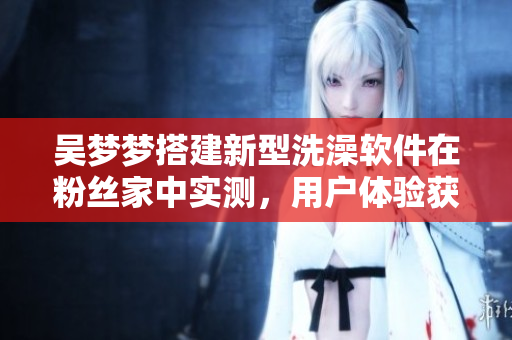 吴梦梦搭建新型洗澡软件在粉丝家中实测,用户体验获得好评 吴梦梦搭建新型洗澡软件在粉丝家中实测,用户体验获得好评
