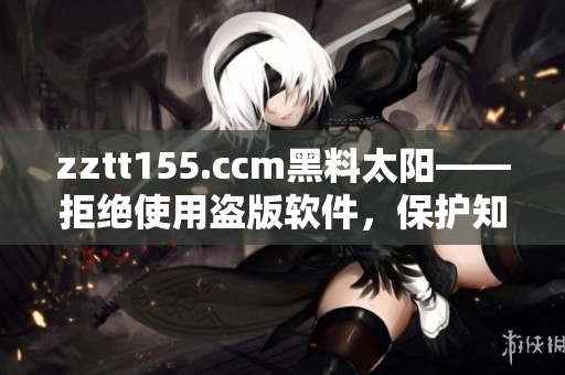 zztt155.ccm黑料太阳——拒绝使用盗版软件,保护知识产权 zztt155.ccm黑料太阳——拒绝使用盗版软件,保护知识产权