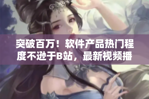 突破百万！软件产品热门程度不逊于B站，最新视频播放人数曝光