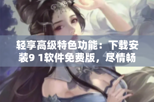 轻享高级特色功能：下载安装9 1软件免费版，尽情畅玩