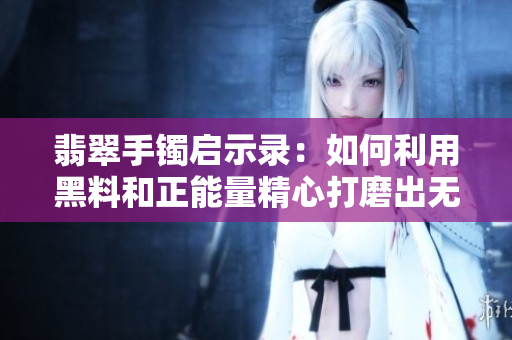 翡翠手镯启示录:如何利用黑料和正能量精心打磨出无瑕软件? 翡翠手镯启示录:如何利用黑料和正能量精心打磨出无瑕软件?