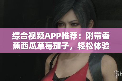综合视频APP推荐：附带香蕉西瓜草莓茄子，轻松体验软件应用指南