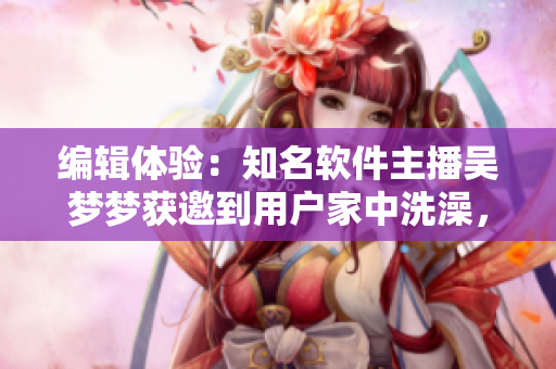 编辑体验：知名软件主播吴梦梦获邀到用户家中洗澡，实时直播软件技巧揭密