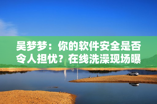 吴梦梦：你的软件安全是否令人担忧？在线洗澡现场曝光！